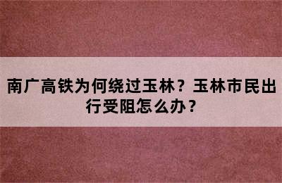 南广高铁为何绕过玉林？玉林市民出行受阻怎么办？