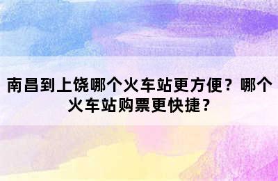 南昌到上饶哪个火车站更方便？哪个火车站购票更快捷？