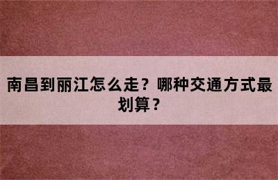 南昌到丽江怎么走？哪种交通方式最划算？