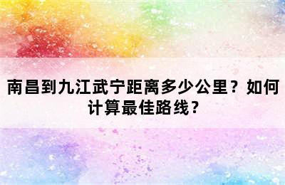 南昌到九江武宁距离多少公里？如何计算最佳路线？