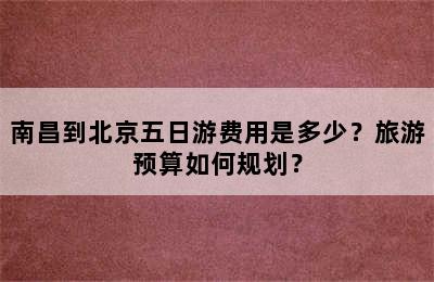 南昌到北京五日游费用是多少？旅游预算如何规划？