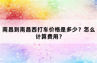 南昌到南昌西打车价格是多少？怎么计算费用？