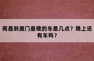 南昌到厦门最晚的车是几点？晚上还有车吗？