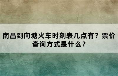 南昌到向塘火车时刻表几点有？票价查询方式是什么？