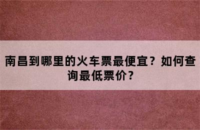 南昌到哪里的火车票最便宜？如何查询最低票价？