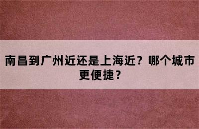 南昌到广州近还是上海近？哪个城市更便捷？