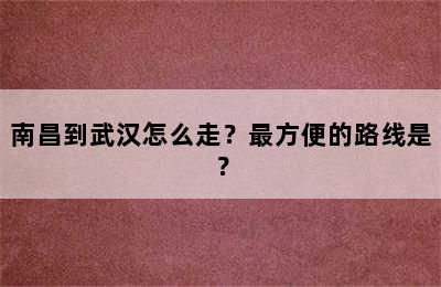 南昌到武汉怎么走？最方便的路线是？