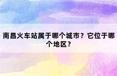南昌火车站属于哪个城市？它位于哪个地区？