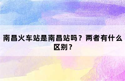 南昌火车站是南昌站吗？两者有什么区别？