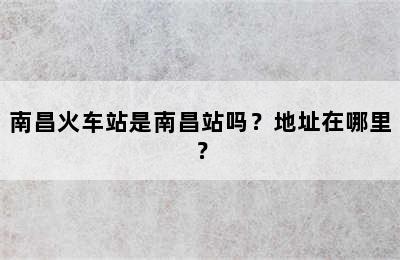 南昌火车站是南昌站吗？地址在哪里？