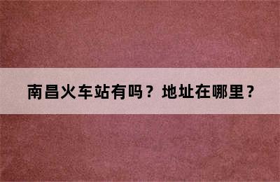 南昌火车站有吗？地址在哪里？