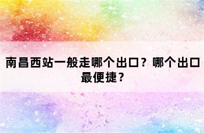 南昌西站一般走哪个出口？哪个出口最便捷？
