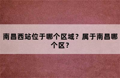 南昌西站位于哪个区域？属于南昌哪个区？