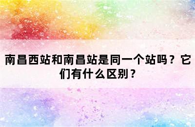 南昌西站和南昌站是同一个站吗？它们有什么区别？