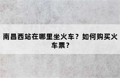 南昌西站在哪里坐火车？如何购买火车票？