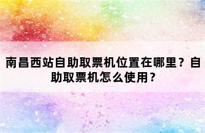 南昌西站自助取票机位置在哪里？自助取票机怎么使用？