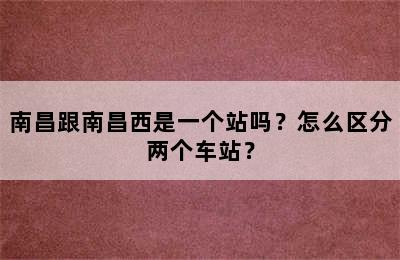 南昌跟南昌西是一个站吗？怎么区分两个车站？