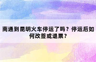 南通到昆明火车停运了吗？停运后如何改签或退票？