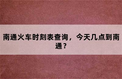 南通火车时刻表查询，今天几点到南通？