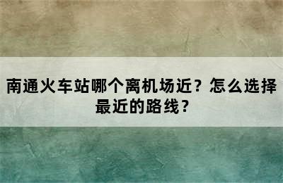 南通火车站哪个离机场近？怎么选择最近的路线？