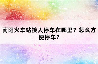 南阳火车站接人停车在哪里？怎么方便停车？