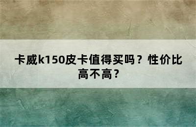 卡威k150皮卡值得买吗？性价比高不高？
