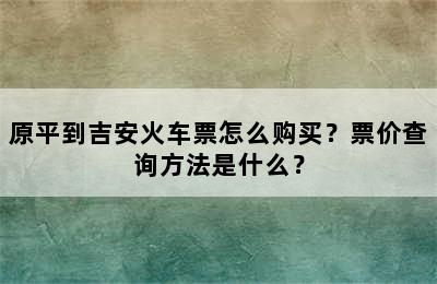 原平到吉安火车票怎么购买？票价查询方法是什么？