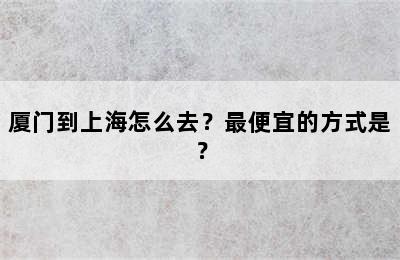 厦门到上海怎么去？最便宜的方式是？