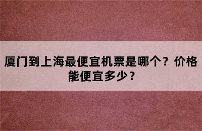 厦门到上海最便宜机票是哪个？价格能便宜多少？