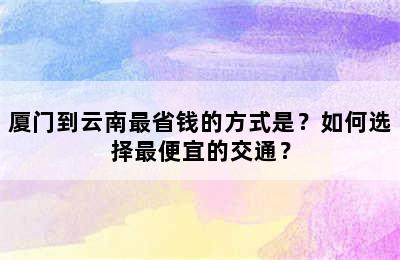 厦门到云南最省钱的方式是？如何选择最便宜的交通？