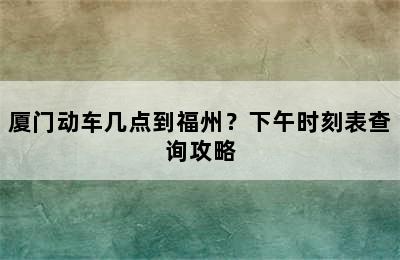 厦门动车几点到福州？下午时刻表查询攻略