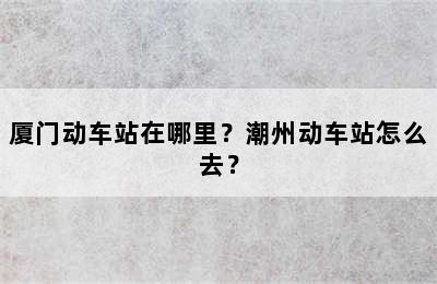 厦门动车站在哪里？潮州动车站怎么去？