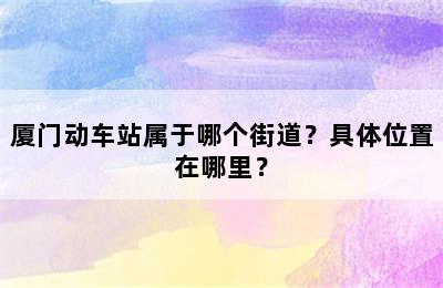 厦门动车站属于哪个街道？具体位置在哪里？