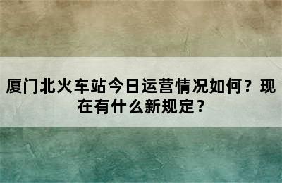 厦门北火车站今日运营情况如何？现在有什么新规定？