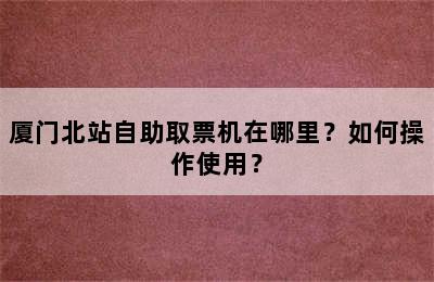 厦门北站自助取票机在哪里？如何操作使用？