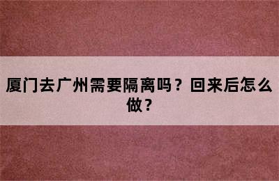 厦门去广州需要隔离吗？回来后怎么做？