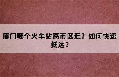 厦门哪个火车站离市区近？如何快速抵达？