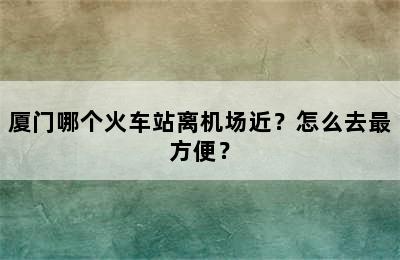 厦门哪个火车站离机场近？怎么去最方便？