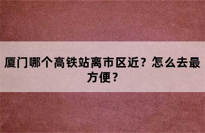 厦门哪个高铁站离市区近？怎么去最方便？