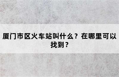 厦门市区火车站叫什么？在哪里可以找到？