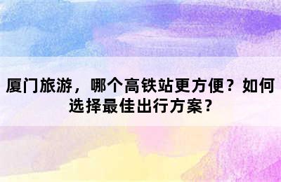 厦门旅游，哪个高铁站更方便？如何选择最佳出行方案？