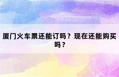 厦门火车票还能订吗？现在还能购买吗？