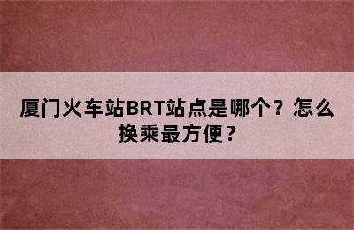 厦门火车站BRT站点是哪个？怎么换乘最方便？