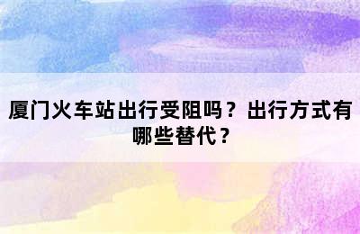 厦门火车站出行受阻吗？出行方式有哪些替代？