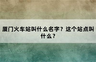 厦门火车站叫什么名字？这个站点叫什么？
