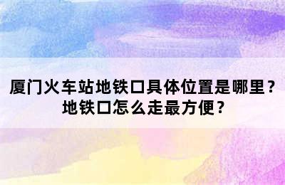 厦门火车站地铁口具体位置是哪里？地铁口怎么走最方便？