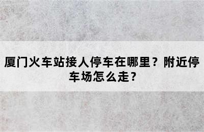 厦门火车站接人停车在哪里？附近停车场怎么走？