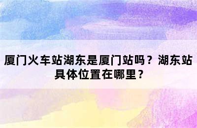 厦门火车站湖东是厦门站吗？湖东站具体位置在哪里？