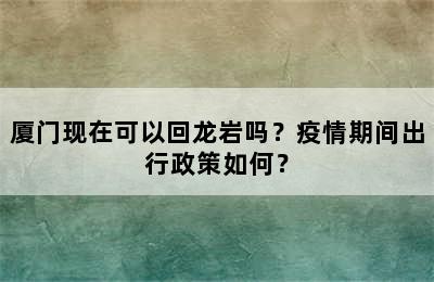 厦门现在可以回龙岩吗？疫情期间出行政策如何？