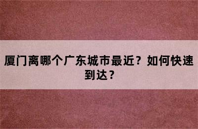 厦门离哪个广东城市最近？如何快速到达？